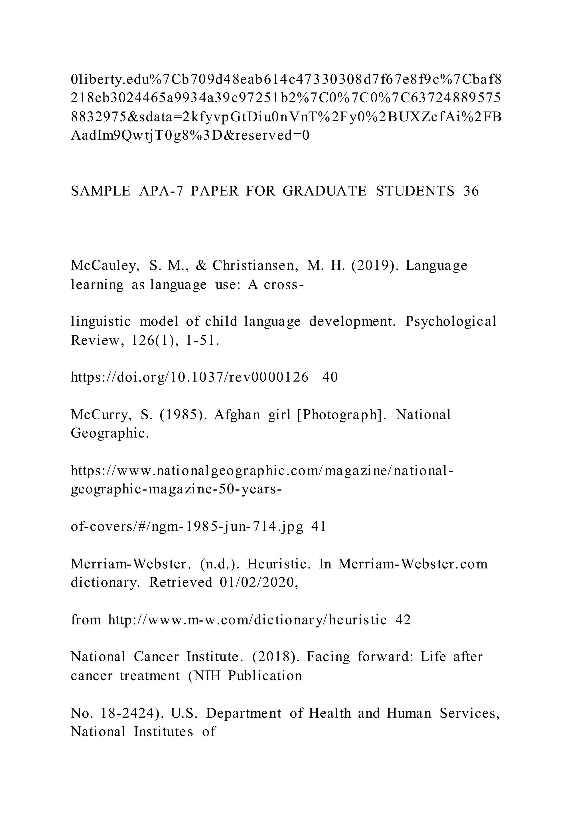 0liberty.edu%7Cb709d48eab614c47330308d7f67e8f9c%7Cbaf8
218eb3024465a9934a39c97251b2%7C0%7C0%7C63724889575
8832975&sdata=2kfyvpGtDiu0nVnT%2Fy0%2BUXZcfAi%2FB
AadIm9QwtjT0g8%3D&reserved=0
SAMPLE APA-7 PAPER FOR GRADUATE STUDENTS 36
McCauley, S. M., & Christiansen, M. H. (2019). Language
learning as language use: A cross-
linguistic model of child language development. Psychological
Review, 126(1), 1-51.
https://doi.org/10.1037/rev0000126 40
McCurry, S. (1985). Afghan girl [Photograph]. National
Geographic.
https://www.nationalgeographic.com/magazine/national-
geographic-magazine-50-years-
of-covers/#/ngm-1985-jun-714.jpg 41
Merriam-Webster. (n.d.). Heuristic. In Merriam-Webster.com
dictionary. Retrieved 01/02/2020,
from http://www.m-w.com/dictionary/heuristic 42
National Cancer Institute. (2018). Facing forward: Life after
cancer treatment (NIH Publication
No. 18-2424). U.S. Department of Health and Human Services,
National Institutes of
 