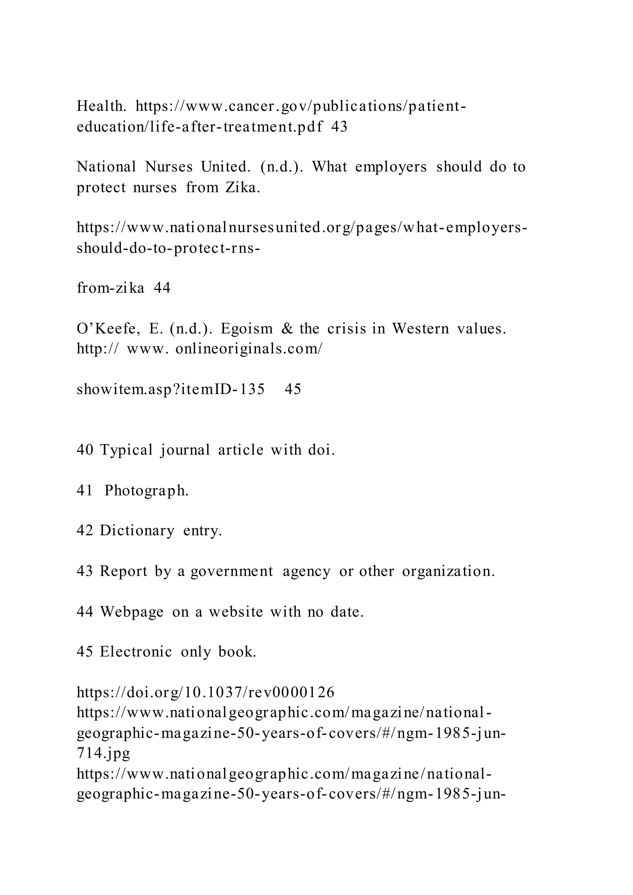 Health. https://www.cancer.gov/publications/patient-
education/life-after-treatment.pdf 43
National Nurses United. (n.d.). What employers should do to
protect nurses from Zika.
https://www.nationalnursesunited.org/pages/what-employers-
should-do-to-protect-rns-
from-zika 44
O’Keefe, E. (n.d.). Egoism & the crisis in Western values.
http:// www. onlineoriginals.com/
showitem.asp?itemID-135 45
40 Typical journal article with doi.
41 Photograph.
42 Dictionary entry.
43 Report by a government agency or other organization.
44 Webpage on a website with no date.
45 Electronic only book.
https://doi.org/10.1037/rev0000126
https://www.nationalgeographic.com/magazine/national-
geographic-magazine-50-years-of-covers/#/ngm-1985-jun-
714.jpg
https://www.nationalgeographic.com/magazine/national-
geographic-magazine-50-years-of-covers/#/ngm-1985-jun-
 