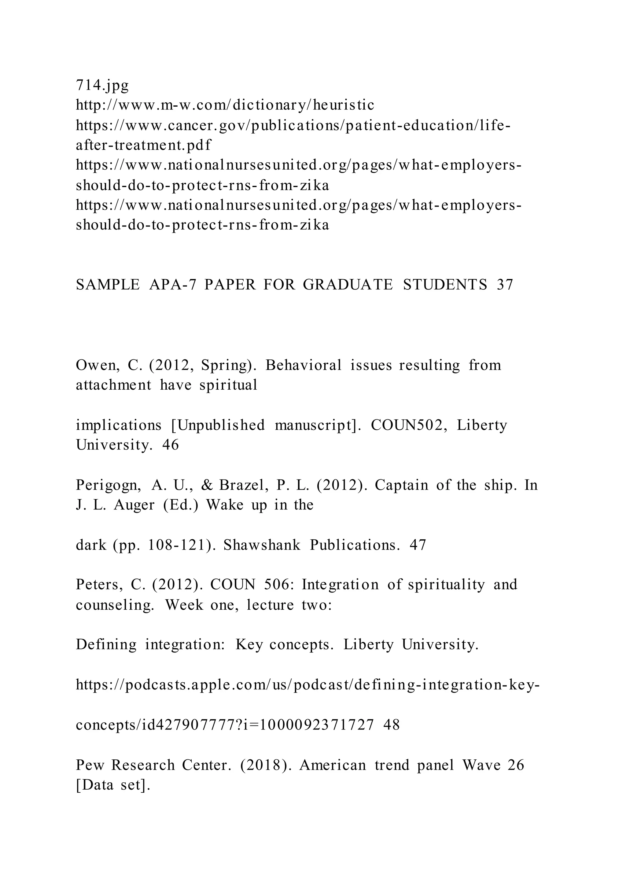 714.jpg
http://www.m-w.com/dictionary/heuristic
https://www.cancer.gov/publications/patient-education/life-
after-treatment.pdf
https://www.nationalnursesunited.org/pages/what-employers-
should-do-to-protect-rns-from-zika
https://www.nationalnursesunited.org/pages/what-employers-
should-do-to-protect-rns-from-zika
SAMPLE APA-7 PAPER FOR GRADUATE STUDENTS 37
Owen, C. (2012, Spring). Behavioral issues resulting from
attachment have spiritual
implications [Unpublished manuscript]. COUN502, Liberty
University. 46
Perigogn, A. U., & Brazel, P. L. (2012). Captain of the ship. In
J. L. Auger (Ed.) Wake up in the
dark (pp. 108-121). Shawshank Publications. 47
Peters, C. (2012). COUN 506: Integration of spirituality and
counseling. Week one, lecture two:
Defining integration: Key concepts. Liberty University.
https://podcasts.apple.com/us/podcast/defining-integration-key-
concepts/id427907777?i=1000092371727 48
Pew Research Center. (2018). American trend panel Wave 26
[Data set].
 