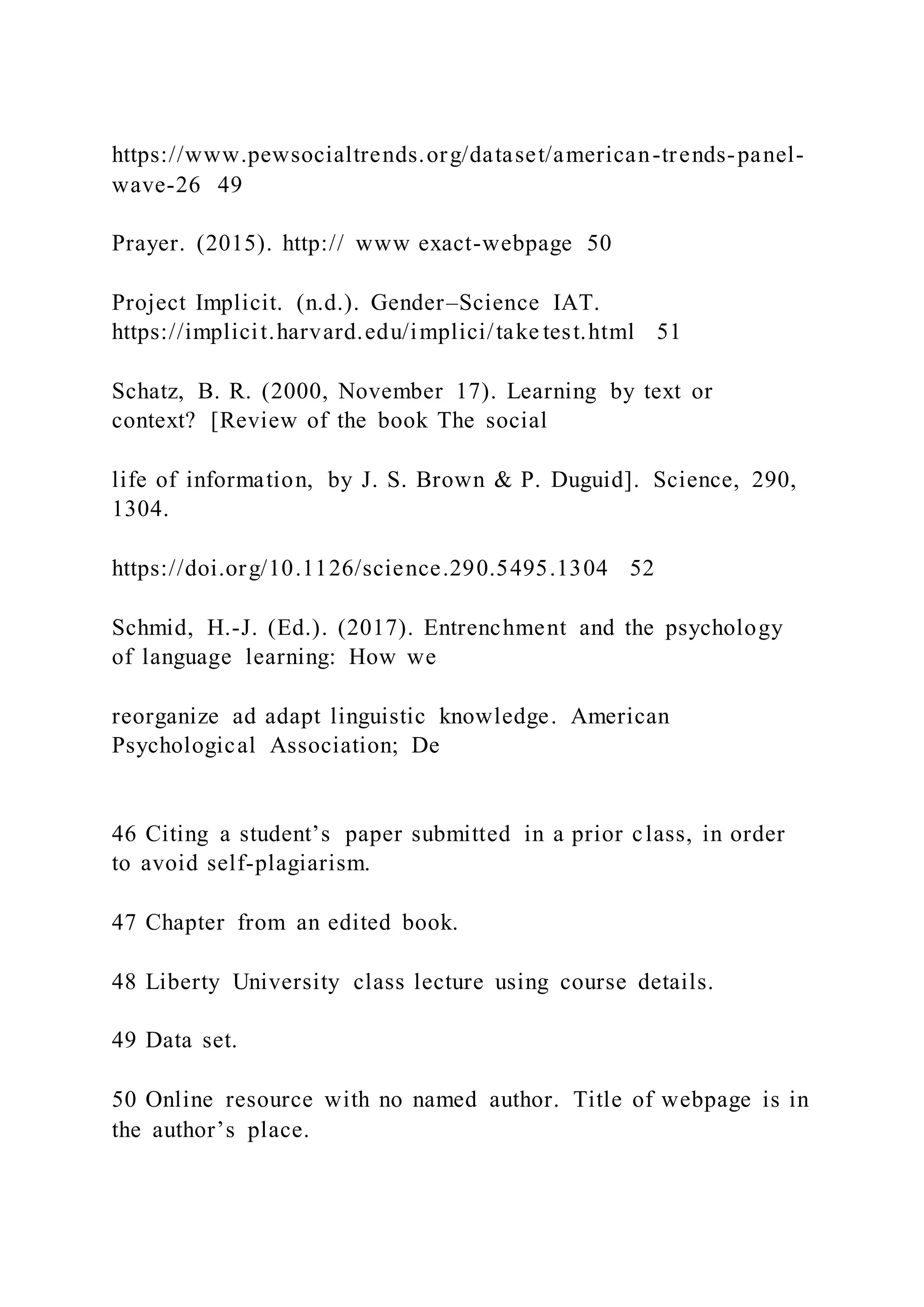 https://www.pewsocialtrends.org/dataset/american-trends-panel-
wave-26 49
Prayer. (2015). http:// www exact-webpage 50
Project Implicit. (n.d.). Gender–Science IAT.
https://implicit.harvard.edu/implici/take test.html 51
Schatz, B. R. (2000, November 17). Learning by text or
context? [Review of the book The social
life of information, by J. S. Brown & P. Duguid]. Science, 290,
1304.
https://doi.org/10.1126/science.290.5495.1304 52
Schmid, H.-J. (Ed.). (2017). Entrenchment and the psychology
of language learning: How we
reorganize ad adapt linguistic knowledge. American
Psychological Association; De
46 Citing a student’s paper submitted in a prior class, in order
to avoid self-plagiarism.
47 Chapter from an edited book.
48 Liberty University class lecture using course details.
49 Data set.
50 Online resource with no named author. Title of webpage is in
the author’s place.
 