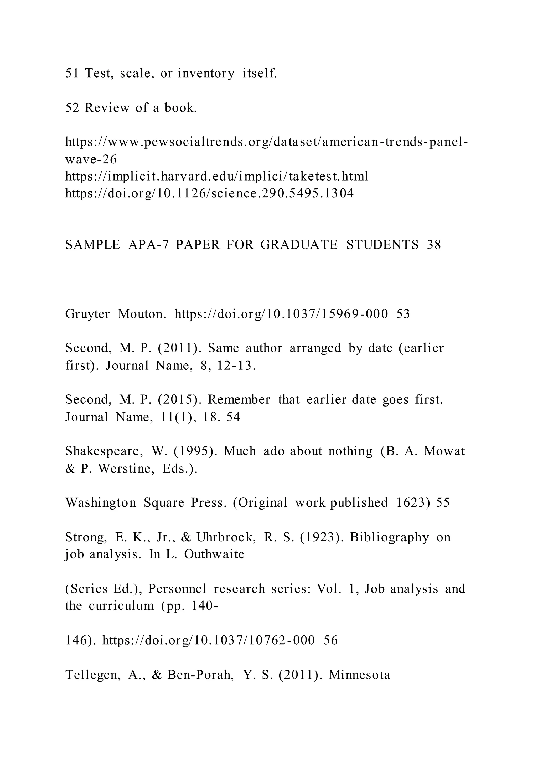 51 Test, scale, or inventory itself.
52 Review of a book.
https://www.pewsocialtrends.org/dataset/american-trends-panel-
wave-26
https://implicit.harvard.edu/implici/taketest.html
https://doi.org/10.1126/science.290.5495.1304
SAMPLE APA-7 PAPER FOR GRADUATE STUDENTS 38
Gruyter Mouton. https://doi.org/10.1037/15969-000 53
Second, M. P. (2011). Same author arranged by date (earlier
first). Journal Name, 8, 12-13.
Second, M. P. (2015). Remember that earlier date goes first.
Journal Name, 11(1), 18. 54
Shakespeare, W. (1995). Much ado about nothing (B. A. Mowat
& P. Werstine, Eds.).
Washington Square Press. (Original work published 1623) 55
Strong, E. K., Jr., & Uhrbrock, R. S. (1923). Bibliography on
job analysis. In L. Outhwaite
(Series Ed.), Personnel research series: Vol. 1, Job analysis and
the curriculum (pp. 140-
146). https://doi.org/10.1037/10762-000 56
Tellegen, A., & Ben-Porah, Y. S. (2011). Minnesota
 