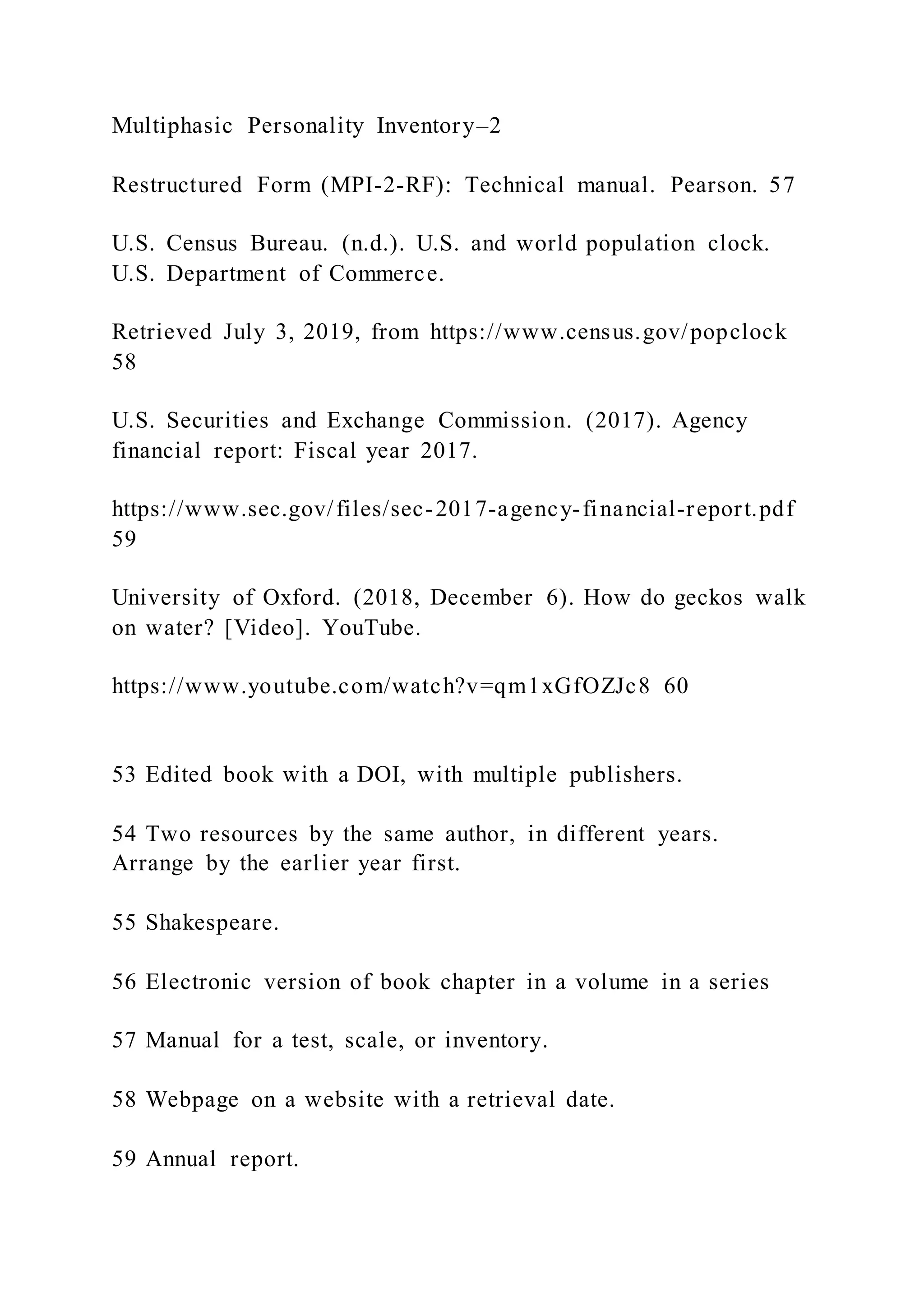 Multiphasic Personality Inventory–2
Restructured Form (MPI-2-RF): Technical manual. Pearson. 57
U.S. Census Bureau. (n.d.). U.S. and world population clock.
U.S. Department of Commerce.
Retrieved July 3, 2019, from https://www.census.gov/popclock
58
U.S. Securities and Exchange Commission. (2017). Agency
financial report: Fiscal year 2017.
https://www.sec.gov/files/sec-2017-agency-financial-report.pdf
59
University of Oxford. (2018, December 6). How do geckos walk
on water? [Video]. YouTube.
https://www.youtube.com/watch?v=qm1xGfOZJc8 60
53 Edited book with a DOI, with multiple publishers.
54 Two resources by the same author, in different years.
Arrange by the earlier year first.
55 Shakespeare.
56 Electronic version of book chapter in a volume in a series
57 Manual for a test, scale, or inventory.
58 Webpage on a website with a retrieval date.
59 Annual report.
 