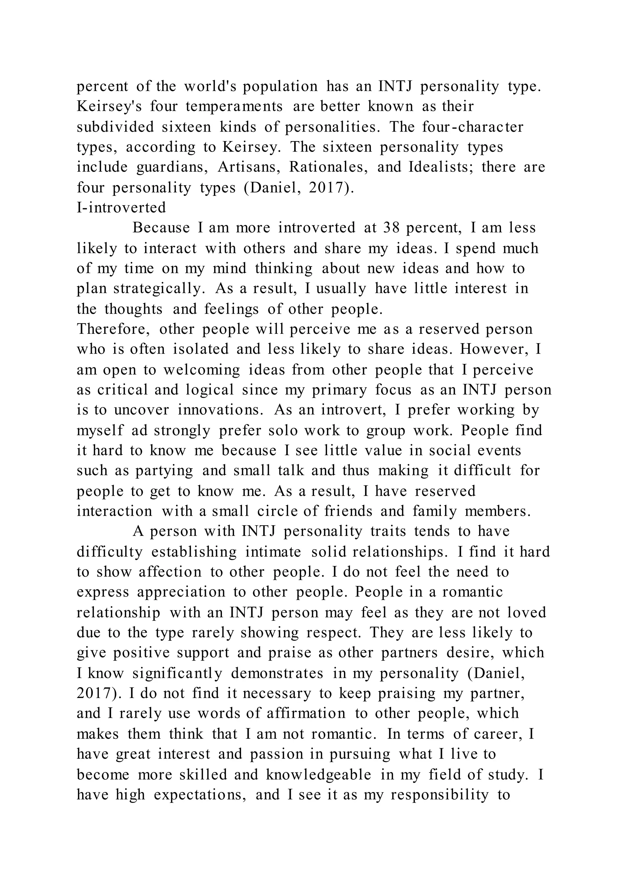 percent of the world's population has an INTJ personality type.
Keirsey's four temperaments are better known as their
subdivided sixteen kinds of personalities. The four-character
types, according to Keirsey. The sixteen personality types
include guardians, Artisans, Rationales, and Idealists; there are
four personality types (Daniel, 2017).
I-introverted
Because I am more introverted at 38 percent, I am less
likely to interact with others and share my ideas. I spend much
of my time on my mind thinking about new ideas and how to
plan strategically. As a result, I usually have little interest in
the thoughts and feelings of other people.
Therefore, other people will perceive me as a reserved person
who is often isolated and less likely to share ideas. However, I
am open to welcoming ideas from other people that I perceive
as critical and logical since my primary focus as an INTJ person
is to uncover innovations. As an introvert, I prefer working by
myself ad strongly prefer solo work to group work. People find
it hard to know me because I see little value in social events
such as partying and small talk and thus making it difficult for
people to get to know me. As a result, I have reserved
interaction with a small circle of friends and family members.
A person with INTJ personality traits tends to have
difficulty establishing intimate solid relationships. I find it hard
to show affection to other people. I do not feel the need to
express appreciation to other people. People in a romantic
relationship with an INTJ person may feel as they are not loved
due to the type rarely showing respect. They are less likely to
give positive support and praise as other partners desire, which
I know significantly demonstrates in my personality (Daniel,
2017). I do not find it necessary to keep praising my partner,
and I rarely use words of affirmation to other people, which
makes them think that I am not romantic. In terms of career, I
have great interest and passion in pursuing what I live to
become more skilled and knowledgeable in my field of study. I
have high expectations, and I see it as my responsibility to
 