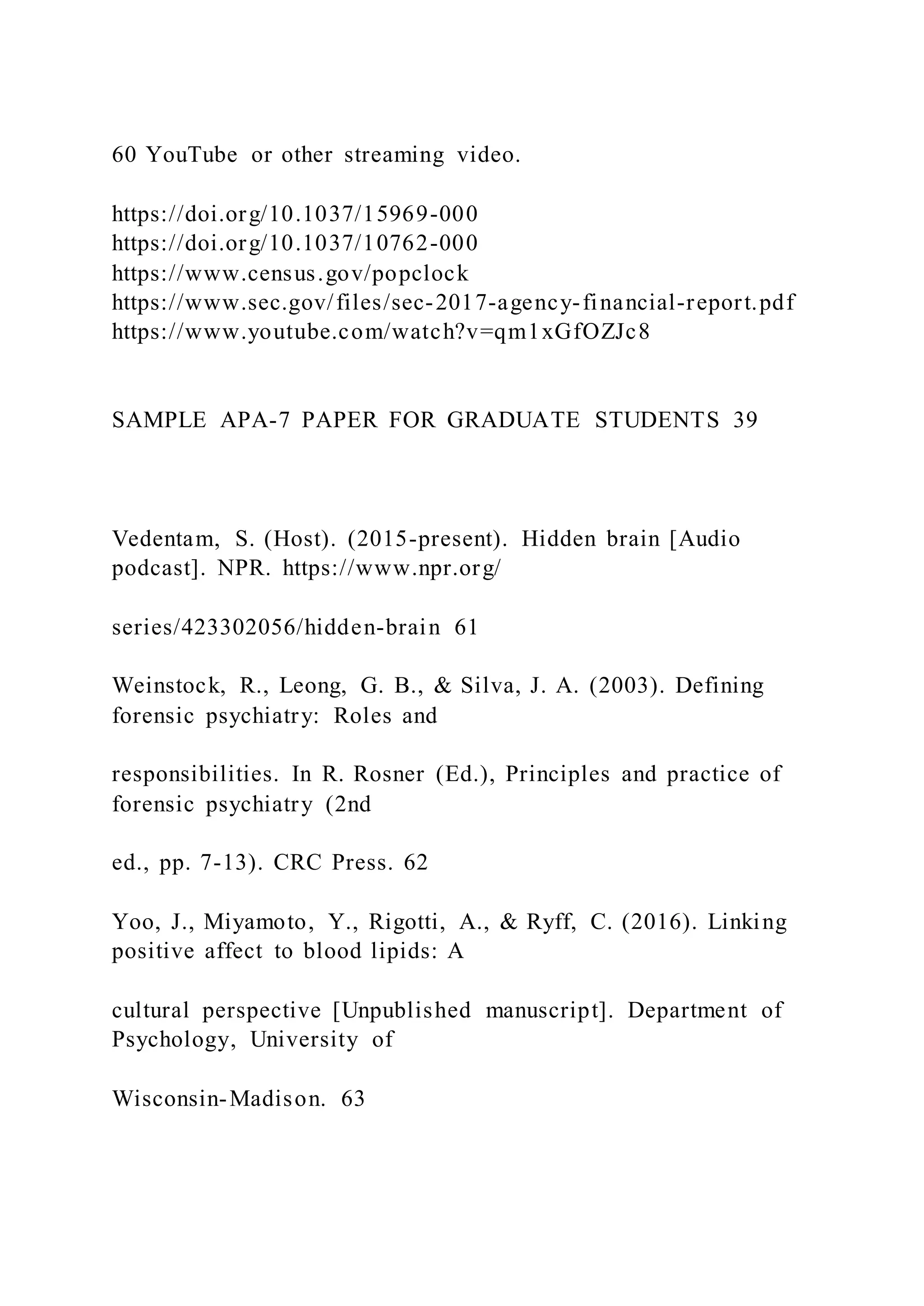 60 YouTube or other streaming video.
https://doi.org/10.1037/15969-000
https://doi.org/10.1037/10762-000
https://www.census.gov/popclock
https://www.sec.gov/files/sec-2017-agency-financial-report.pdf
https://www.youtube.com/watch?v=qm1xGfOZJc8
SAMPLE APA-7 PAPER FOR GRADUATE STUDENTS 39
Vedentam, S. (Host). (2015-present). Hidden brain [Audio
podcast]. NPR. https://www.npr.org/
series/423302056/hidden-brain 61
Weinstock, R., Leong, G. B., & Silva, J. A. (2003). Defining
forensic psychiatry: Roles and
responsibilities. In R. Rosner (Ed.), Principles and practice of
forensic psychiatry (2nd
ed., pp. 7-13). CRC Press. 62
Yoo, J., Miyamoto, Y., Rigotti, A., & Ryff, C. (2016). Linking
positive affect to blood lipids: A
cultural perspective [Unpublished manuscript]. Department of
Psychology, University of
Wisconsin-Madison. 63
 