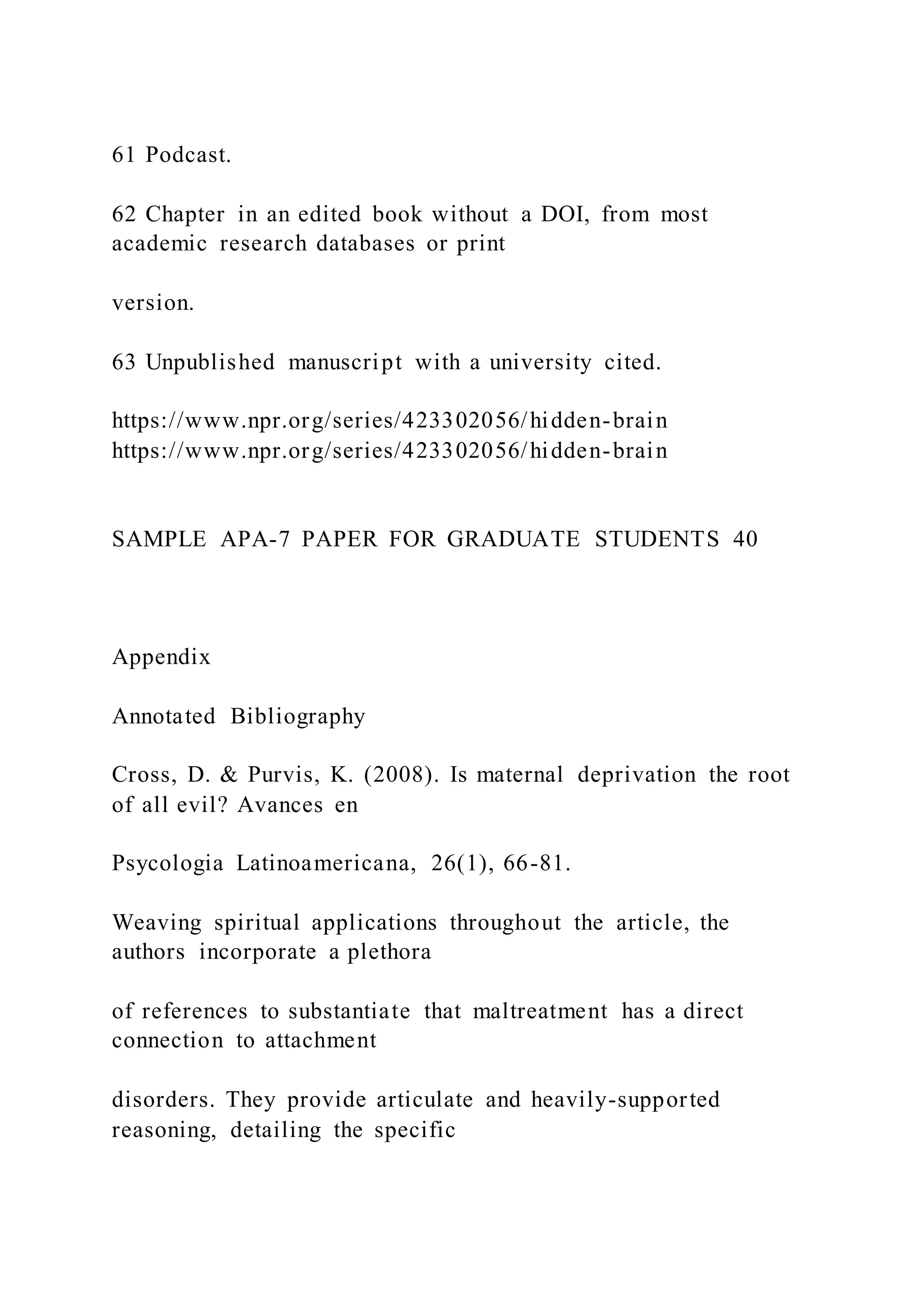 61 Podcast.
62 Chapter in an edited book without a DOI, from most
academic research databases or print
version.
63 Unpublished manuscript with a university cited.
https://www.npr.org/series/423302056/hidden-brain
https://www.npr.org/series/423302056/hidden-brain
SAMPLE APA-7 PAPER FOR GRADUATE STUDENTS 40
Appendix
Annotated Bibliography
Cross, D. & Purvis, K. (2008). Is maternal deprivation the root
of all evil? Avances en
Psycologia Latinoamericana, 26(1), 66-81.
Weaving spiritual applications throughout the article, the
authors incorporate a plethora
of references to substantiate that maltreatment has a direct
connection to attachment
disorders. They provide articulate and heavily-supported
reasoning, detailing the specific
 