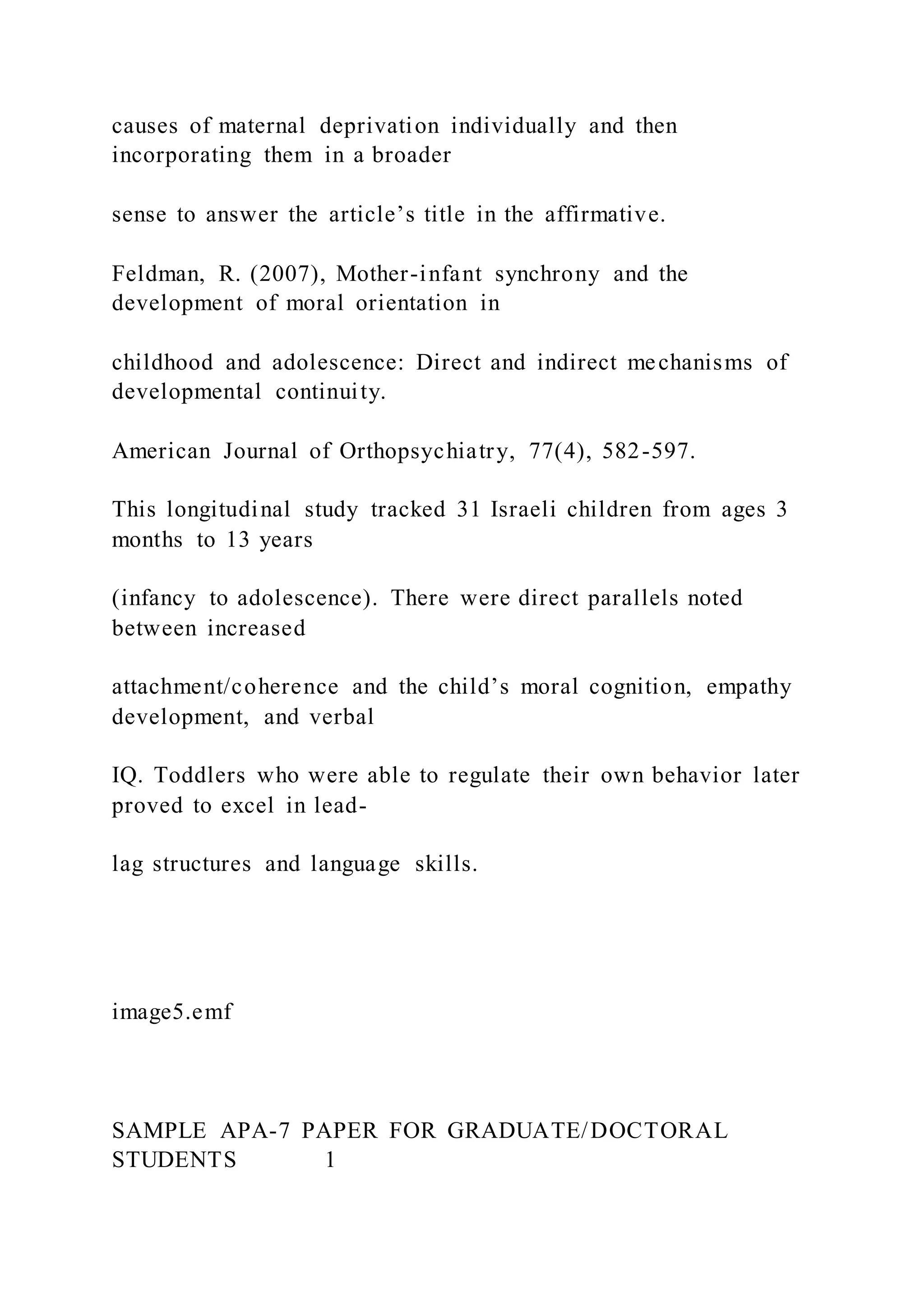 causes of maternal deprivation individually and then
incorporating them in a broader
sense to answer the article’s title in the affirmative.
Feldman, R. (2007), Mother-infant synchrony and the
development of moral orientation in
childhood and adolescence: Direct and indirect mechanisms of
developmental continuity.
American Journal of Orthopsychiatry, 77(4), 582-597.
This longitudinal study tracked 31 Israeli children from ages 3
months to 13 years
(infancy to adolescence). There were direct parallels noted
between increased
attachment/coherence and the child’s moral cognition, empathy
development, and verbal
IQ. Toddlers who were able to regulate their own behavior later
proved to excel in lead-
lag structures and language skills.
image5.emf
SAMPLE APA-7 PAPER FOR GRADUATE/DOCTORAL
STUDENTS 1
 