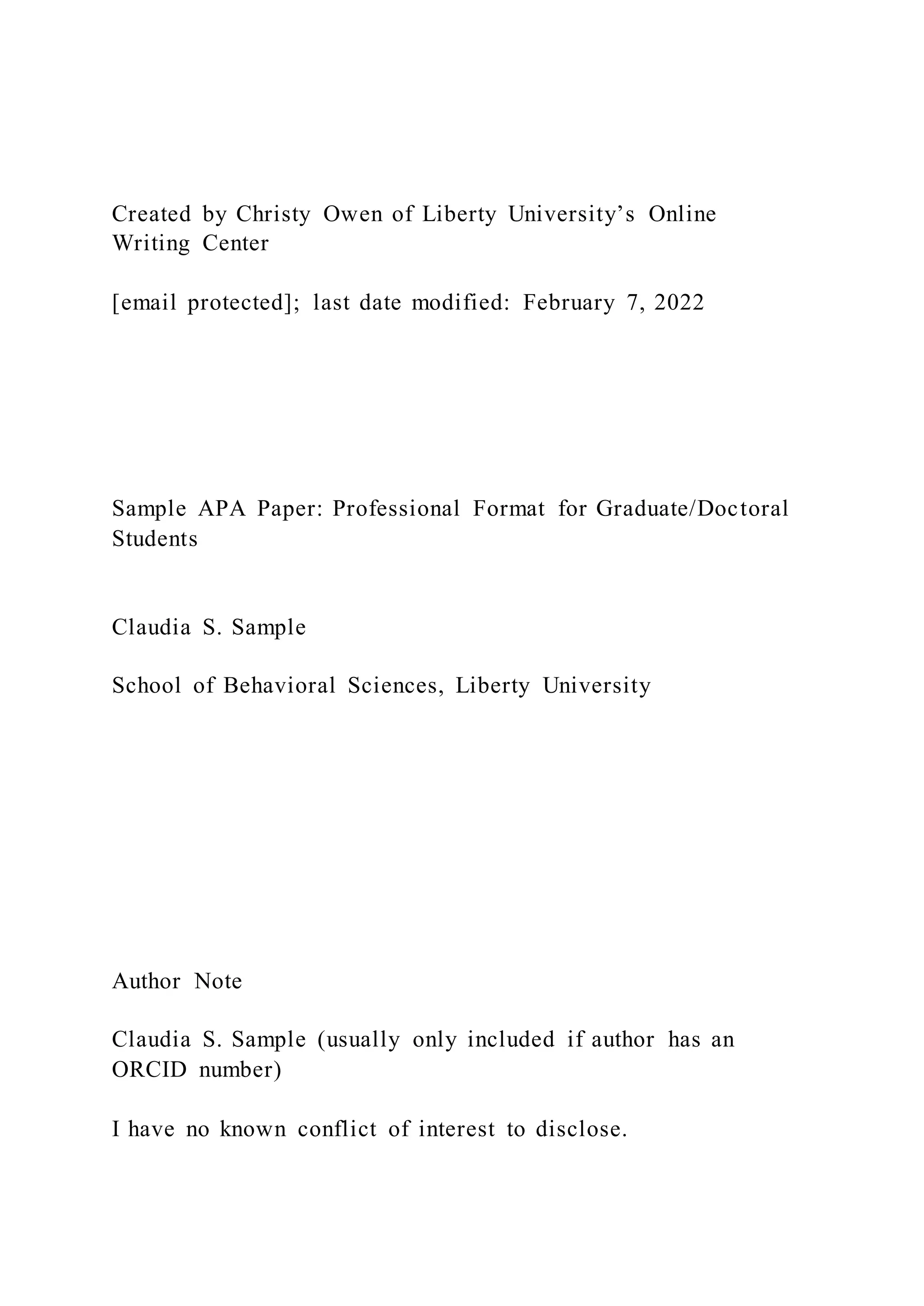 Created by Christy Owen of Liberty University’s Online
Writing Center
[email protected]; last date modified: February 7, 2022
Sample APA Paper: Professional Format for Graduate/Doctoral
Students
Claudia S. Sample
School of Behavioral Sciences, Liberty University
Author Note
Claudia S. Sample (usually only included if author has an
ORCID number)
I have no known conflict of interest to disclose.
 