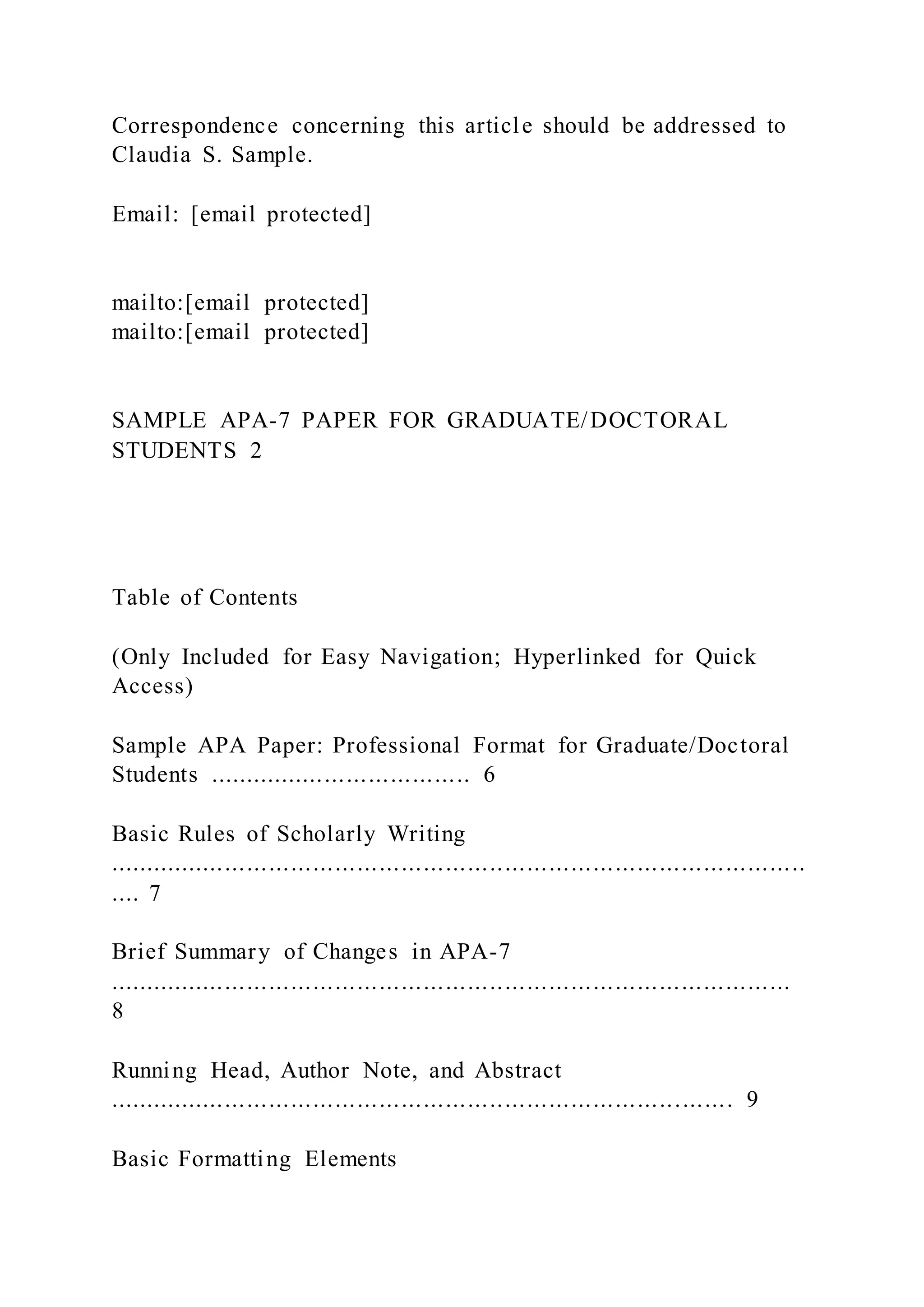 Correspondence concerning this article should be addressed to
Claudia S. Sample.
Email: [email protected]
mailto:[email protected]
mailto:[email protected]
SAMPLE APA-7 PAPER FOR GRADUATE/DOCTORAL
STUDENTS 2
Table of Contents
(Only Included for Easy Navigation; Hyperlinked for Quick
Access)
Sample APA Paper: Professional Format for Graduate/Doctoral
Students .................................... 6
Basic Rules of Scholarly Writing
...............................................................................................
.... 7
Brief Summary of Changes in APA-7
.............................................................................................
8
Running Head, Author Note, and Abstract
..................................................................................... 9
Basic Formatting Elements
 