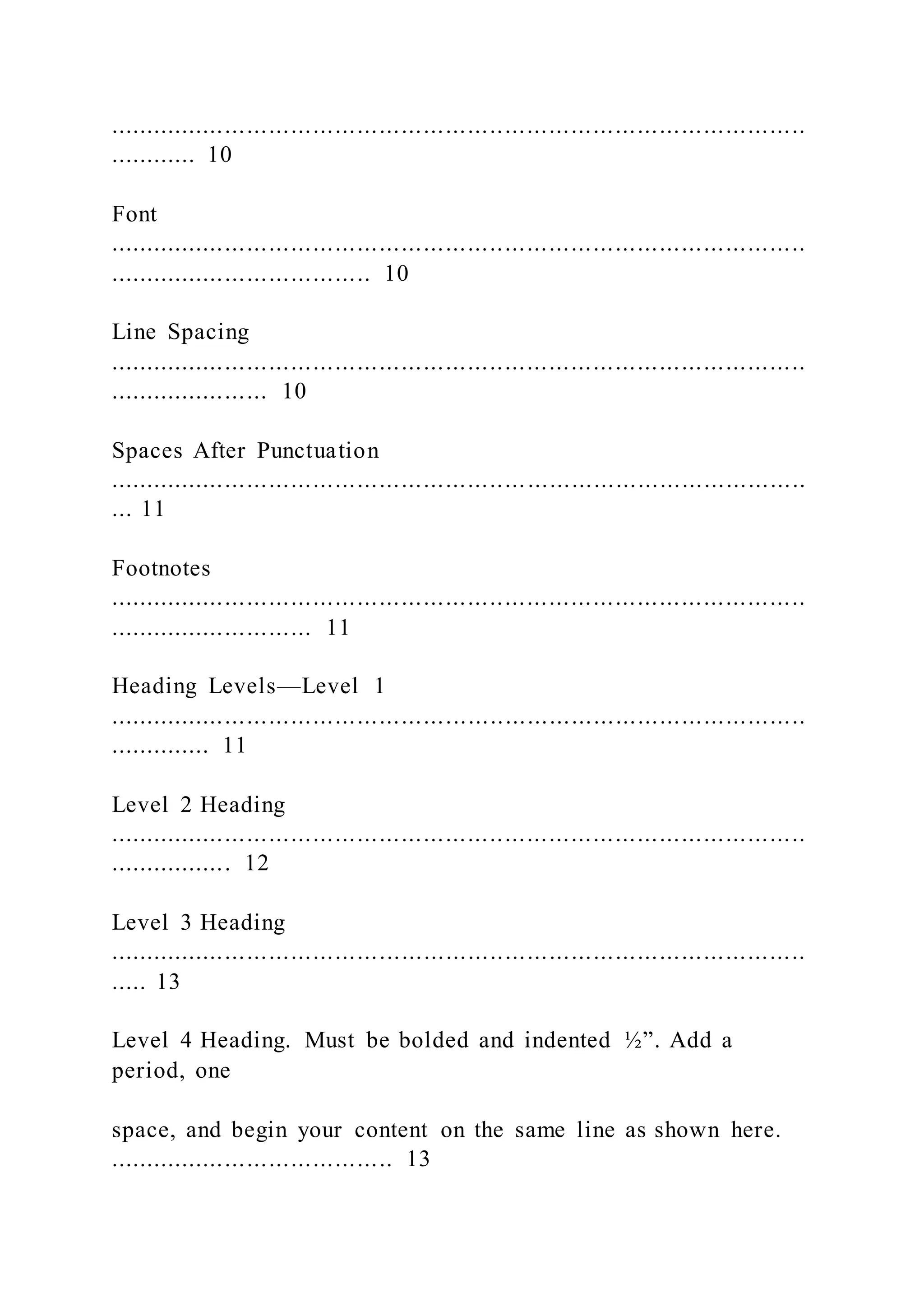 ...............................................................................................
............ 10
Font
...............................................................................................
.................................... 10
Line Spacing
...............................................................................................
...................... 10
Spaces After Punctuation
...............................................................................................
... 11
Footnotes
...............................................................................................
............................ 11
Heading Levels—Level 1
...............................................................................................
.............. 11
Level 2 Heading
...............................................................................................
................. 12
Level 3 Heading
...............................................................................................
..... 13
Level 4 Heading. Must be bolded and indented ½”. Add a
period, one
space, and begin your content on the same line as shown here.
....................................... 13
 
