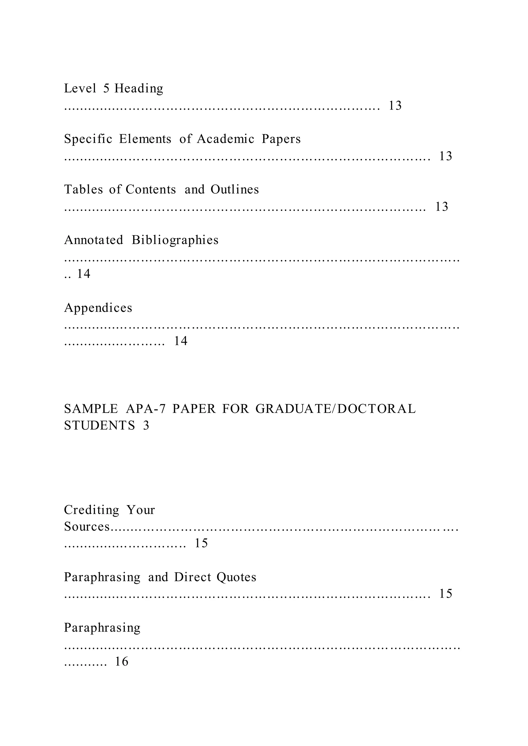 Level 5 Heading
............................................................................ 13
Specific Elements of Academic Papers
........................................................................................ 13
Tables of Contents and Outlines
....................................................................................... 13
Annotated Bibliographies
...............................................................................................
.. 14
Appendices
...............................................................................................
......................... 14
SAMPLE APA-7 PAPER FOR GRADUATE/DOCTORAL
STUDENTS 3
Crediting Your
Sources............................................................................... ....
.............................. 15
Paraphrasing and Direct Quotes
........................................................................................ 15
Paraphrasing
...............................................................................................
........... 16
 