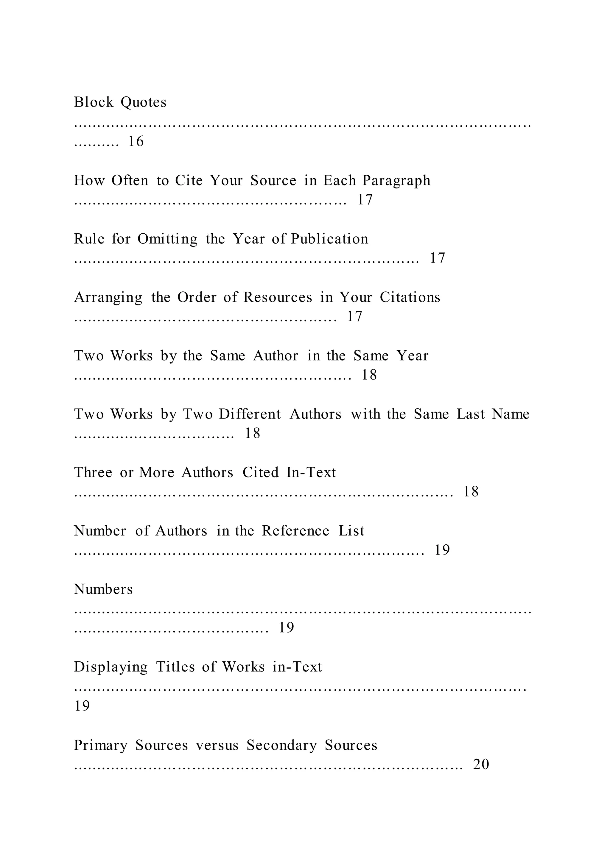 Block Quotes
...............................................................................................
.......... 16
How Often to Cite Your Source in Each Paragraph
......................................................... 17
Rule for Omitting the Year of Publication
........................................................................ 17
Arranging the Order of Resources in Your Citations
....................................................... 17
Two Works by the Same Author in the Same Year
.......................................................... 18
Two Works by Two Different Authors with the Same Last Name
.................................. 18
Three or More Authors Cited In-Text
............................................................................... 18
Number of Authors in the Reference List
......................................................................... 19
Numbers
...............................................................................................
......................................... 19
Displaying Titles of Works in-Text
..............................................................................................
19
Primary Sources versus Secondary Sources
................................................................................. 20
 