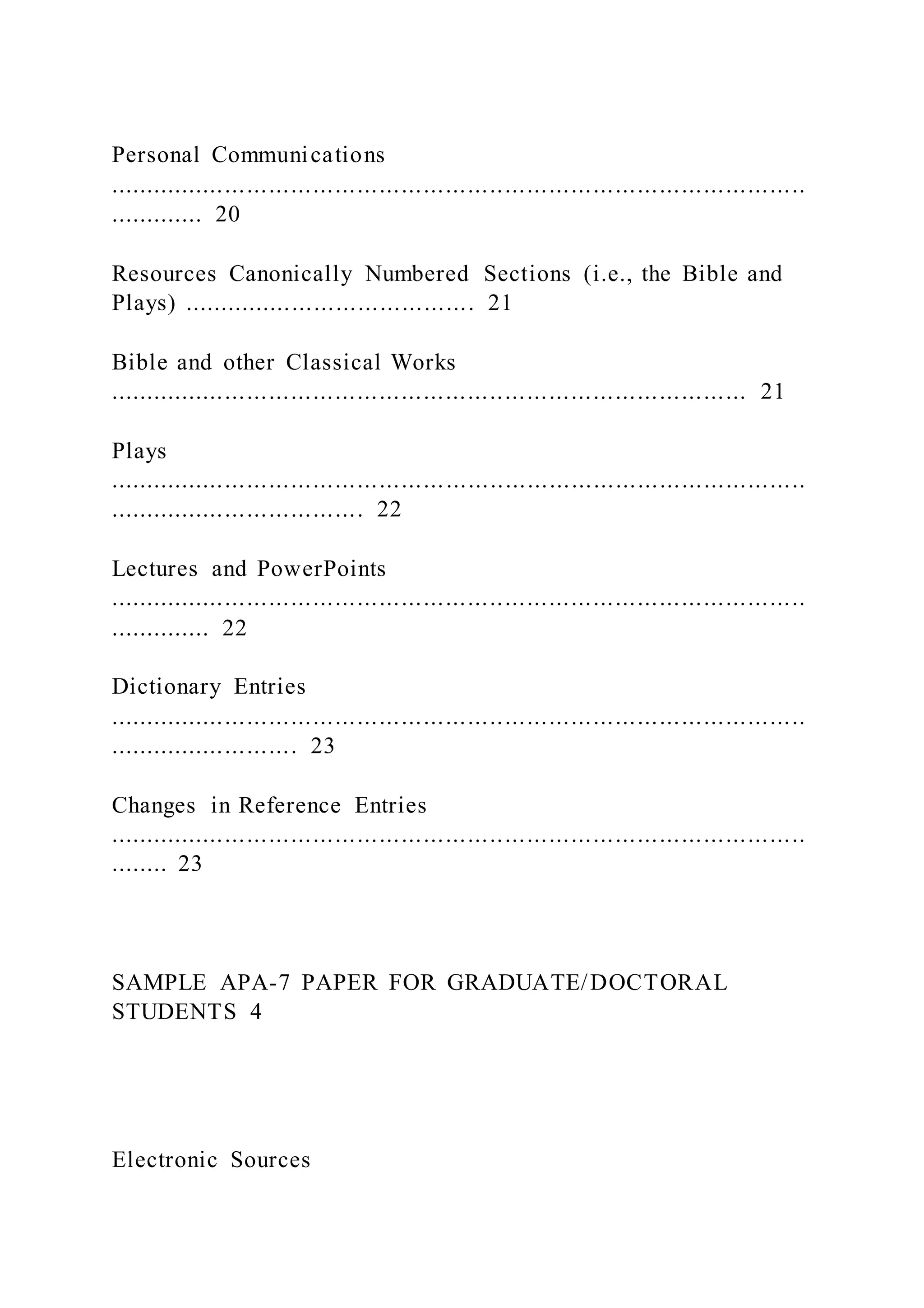 Personal Communications
...............................................................................................
............. 20
Resources Canonically Numbered Sections (i.e., the Bible and
Plays) ........................................ 21
Bible and other Classical Works
....................................................................................... 21
Plays
...............................................................................................
................................... 22
Lectures and PowerPoints
...............................................................................................
.............. 22
Dictionary Entries
...............................................................................................
.......................... 23
Changes in Reference Entries
...............................................................................................
........ 23
SAMPLE APA-7 PAPER FOR GRADUATE/DOCTORAL
STUDENTS 4
Electronic Sources
 