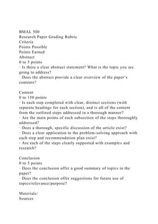 BMAL 500
Research Paper Grading Rubric
Criteria
Points Possible
Points Earned
Abstract
0 to 5 points
· Is there a clear abstract statement? What is the topic you are
going to address?
· Does the abstract provide a clear overview of the paper’s
contents?
Content
0 to 150 points
· Is each step completed with clear, distinct sections (with
separate headings for each section), and is all of the content
from the outlined steps addressed in a thorough manner?
· Are the main points of each subsection of the steps thoroughly
addressed?
· Does a thorough, specific discussion of the article exist?
· Does a clear application to the problem-solving approach with
each step and recommendation plan exist?
· Are each of the steps clearly supported with examples and
research?
Conclusion
0 to 5 points
· Does the conclusion offer a good summary of topics in the
paper?
· Does the conclusion offer suggestions for future use of
topics/relevance/purpose?
Materials/
Sources
 