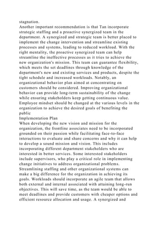 stagnation.
Another important recommendation is that Tan incorporate
strategic staffing and a proactive synergized team in the
department. A synergized and strategic team is better placed to
implement the change intervention and streamline existing
processes and systems, leading to reduced workload. With the
right mentality, the proactive synergized team can help
streamline the ineffective processes as it tries to achieve the
new organization's mission. This team can guarantee flexibility,
which meets the set deadlines through knowledge of the
department's new and existing services and products, despite the
tight schedule and increased workloads. Notably, an
organizational behavior plan aimed at concentrating on
customers should be considered. Improving organizational
behavior can provide long-term sustainability of the change
while ensuring stakeholders keep getting continuous value.
Employee mindset should be changed at the various levels in the
organization to achieve the desired goals of benefiting the
public
Implementation Plan
When developing the new vision and mission for the
organization, the frontline associates need to be incorporated
grounded on their passion while facilitating face-to-face
interactions to evaluate and share concerns and why it can help
to develop a sound mission and vision. This includes
incorporating different department stakeholders who are
interested in better services. Some interested stakeholders
include supervisors, who play a critical role in implementing
change initiatives to address organizational problems.
Streamlining staffing and other organizational systems can
make a big difference for the organization in achieving its
goals. Workloads should incorporate an agile team that allows
both external and internal associated with attaining long-run
objectives. This will save time, as the team would be able to
meet deadlines and provide customers with cheaper options and
efficient resource allocation and usage. A synergized and
 