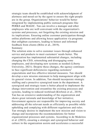strategic team should be established with acknowledgment of
alertness and mood set by the agent to ensure the right people
are in the group. Organizations' behavior would be better
integrated by implementing public outreach programs like
PERKS and MAGIC. Tan can involve a manager and other
employees who are well conversant with the organization's
systems and processes, not forgetting the existing mission and
its implications. Ensuring online customer participation through
online platforms and allowing house application via programs
that enlighten customers, leading to honest and informed
feedback from clients (Bilro et al., 2019).
Summary
The solution aims to solve customer issues through enhanced
service and products to meet customers' needs better. The
organization has implemented substantial changes, including
changing the CEO, retrenching and disengaging some
employees, and developing new systems as needed (Liberty
University, 2021). Despite these changes, the agency continues
to face significant deficiencies regarding customers'
expectations and less effective internal measures. Tan should
develop a new mission statement to help management align with
its general vision. In addition, Tan should incorporate strategic
staffing and a proactive synergized team in the department. A
synergized and strategic team is better placed to implement the
change intervention and streamline the existing processes and
systems, leading to reduced workload (Klofsten et al., 2019).
Tan has an extensive understanding of the organization and
shows great rationale and knowledge of her initiative;
Government agencies are responsible for improving society and
addressing all the relevant needs as efficiently as possible while
upholding and complying with different regulations and rules.
Tan strongly desires to implement the new mission and vision to
change and incorporate the recommendations for better
organizational processes and systems. According to de Medeiros
et al. (2022), ensuring a strategic and synergized behavior and
culture in the organization assists and accelerates a successful
 