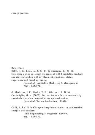 change process.
References
Bilro, R. G., Loureiro, S. M. C., & Guerreiro, J. (2019).
Exploring online customer engagement with hospitality products
and its relationship with involvement, emotional states,
experience and brand advocacy.
Journal of Hospitality Marketing & Management,
28(2), 147-171.
de Medeiros, J. F., Garlet, T. B., Ribeiro, J. L. D., &
Cortimiglia, M. N. (2022). Success factors for environmentally
sustainable product innovation: An updated review.
Journal of Cleaner Production, 131039.
Galli, B. J. (2018). Change management models: A comparative
analysis and concerns.
IEEE Engineering Management Review,
46(3), 124-132.
 