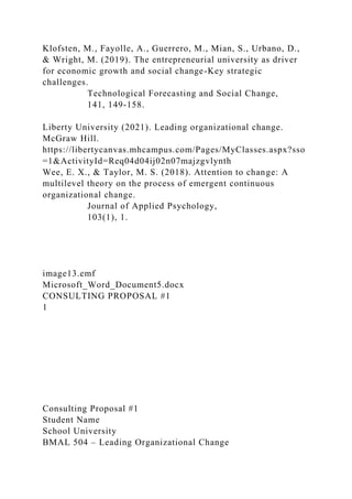 Klofsten, M., Fayolle, A., Guerrero, M., Mian, S., Urbano, D.,
& Wright, M. (2019). The entrepreneurial university as driver
for economic growth and social change-Key strategic
challenges.
Technological Forecasting and Social Change,
141, 149-158.
Liberty University (2021). Leading organizational change.
McGraw Hill.
https://libertycanvas.mhcampus.com/Pages/MyClasses.aspx?sso
=1&ActivityId=Req04d04ij02n07majzgvlynth
Wee, E. X., & Taylor, M. S. (2018). Attention to change: A
multilevel theory on the process of emergent continuous
organizational change.
Journal of Applied Psychology,
103(1), 1.
image13.emf
Microsoft_Word_Document5.docx
CONSULTING PROPOSAL #1
1
Consulting Proposal #1
Student Name
School University
BMAL 504 – Leading Organizational Change
 