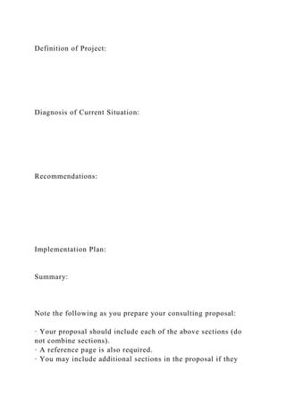 Definition of Project:
Diagnosis of Current Situation:
Recommendations:
Implementation Plan:
Summary:
Note the following as you prepare your consulting proposal:
· Your proposal should include each of the above sections (do
not combine sections).
· A reference page is also required.
· You may include additional sections in the proposal if they
 