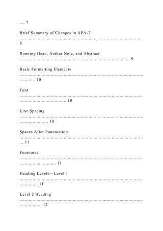 .... 7
Brief Summary of Changes in APA-7
.............................................................................................
8
Running Head, Author Note, and Abstract
..................................................................................... 9
Basic Formatting Elements
...............................................................................................
............ 10
Font
...............................................................................................
.................................... 10
Line Spacing
...............................................................................................
...................... 10
Spaces After Punctuation
...............................................................................................
... 11
Footnotes
...............................................................................................
............................ 11
Heading Levels—Level 1
...............................................................................................
.............. 11
Level 2 Heading
...............................................................................................
................. 12
 