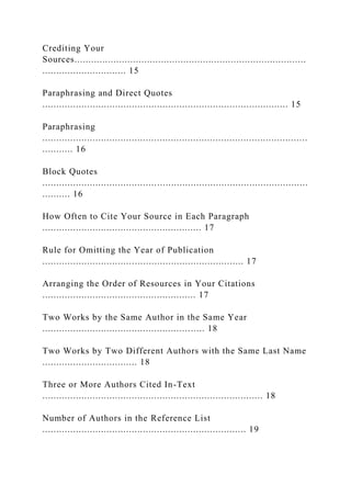 Crediting Your
Sources...................................................................................
.............................. 15
Paraphrasing and Direct Quotes
........................................................................................ 15
Paraphrasing
...............................................................................................
........... 16
Block Quotes
...............................................................................................
.......... 16
How Often to Cite Your Source in Each Paragraph
......................................................... 17
Rule for Omitting the Year of Publication
........................................................................ 17
Arranging the Order of Resources in Your Citations
....................................................... 17
Two Works by the Same Author in the Same Year
.......................................................... 18
Two Works by Two Different Authors with the Same Last Name
.................................. 18
Three or More Authors Cited In-Text
............................................................................... 18
Number of Authors in the Reference List
......................................................................... 19
 