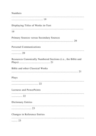 Numbers
...............................................................................................
......................................... 19
Displaying Titles of Works in-Text
..............................................................................................
19
Primary Sources versus Secondary Sources
................................................................................. 20
Personal Communications
...............................................................................................
............. 20
Resources Canonically Numbered Sections (i.e., the Bible and
Plays) ........................................ 21
Bible and other Classical Works
....................................................................................... 21
Plays
...............................................................................................
................................... 22
Lectures and PowerPoints
...............................................................................................
.............. 22
Dictionary Entries
...............................................................................................
.......................... 23
Changes in Reference Entries
...............................................................................................
........ 23
 