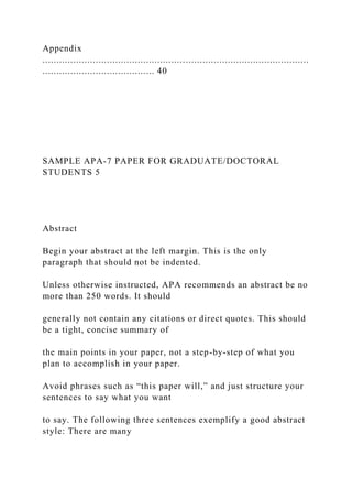 Appendix
...............................................................................................
........................................ 40
SAMPLE APA-7 PAPER FOR GRADUATE/DOCTORAL
STUDENTS 5
Abstract
Begin your abstract at the left margin. This is the only
paragraph that should not be indented.
Unless otherwise instructed, APA recommends an abstract be no
more than 250 words. It should
generally not contain any citations or direct quotes. This should
be a tight, concise summary of
the main points in your paper, not a step-by-step of what you
plan to accomplish in your paper.
Avoid phrases such as “this paper will,” and just structure your
sentences to say what you want
to say. The following three sentences exemplify a good abstract
style: There are many
 