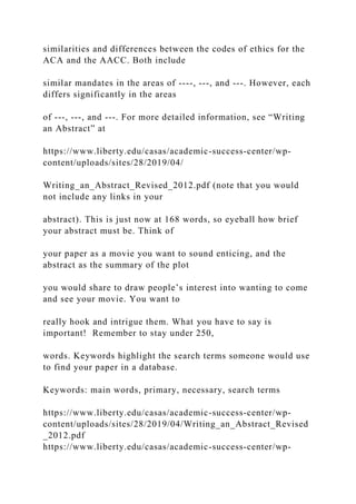 similarities and differences between the codes of ethics for the
ACA and the AACC. Both include
similar mandates in the areas of ----, ---, and ---. However, each
differs significantly in the areas
of ---, ---, and ---. For more detailed information, see “Writing
an Abstract” at
https://www.liberty.edu/casas/academic-success-center/wp-
content/uploads/sites/28/2019/04/
Writing_an_Abstract_Revised_2012.pdf (note that you would
not include any links in your
abstract). This is just now at 168 words, so eyeball how brief
your abstract must be. Think of
your paper as a movie you want to sound enticing, and the
abstract as the summary of the plot
you would share to draw people’s interest into wanting to come
and see your movie. You want to
really hook and intrigue them. What you have to say is
important! Remember to stay under 250,
words. Keywords highlight the search terms someone would use
to find your paper in a database.
Keywords: main words, primary, necessary, search terms
https://www.liberty.edu/casas/academic-success-center/wp-
content/uploads/sites/28/2019/04/Writing_an_Abstract_Revised
_2012.pdf
https://www.liberty.edu/casas/academic-success-center/wp-
 