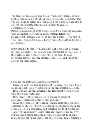 The target organization may be a private, government, or non-
profit organization with which you are familiar. Remember that
you will need to select an organization for which you are able to
collect considerable information in order to create a
comprehensive case.
Part 2 (a maximum of 2000 words) must be a thorough analysis,
with suggestions for change and recommendations for
management interventions in the case from Part 1. This part of
your Project must be modeled after your 2 Consulting Proposal
assignments
(EXAMPLES & Part II TEMPLATE BELOW), each of which
includes an analysis section and a recommendations section. In
the analysis, apply course concepts to the case. In your
recommendations, provide strategic, practical, and insightful
actions for management.
Consider the following questions in Part 2:
· Based on your learning related to this course, how would you
diagnose what is really going on in the organization selected?
· How well do the organizational leaders/members understand
what the issues really are?
· How ready is the organization to change in terms of
awareness, motivation, flexibility, and skill?
· Given the context of the change (social, political, economic,
customer need, etc.), how big a change is required to move the
organization to a productive and effective mode of existence?
· Analyze the company’s particular approach to change. Why
did the organization take one particular approach to change
(e.g., downsize) rather than other possible ones (e.g., creating a
 