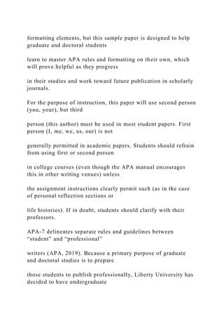 formatting elements, but this sample paper is designed to help
graduate and doctoral students
learn to master APA rules and formatting on their own, which
will prove helpful as they progress
in their studies and work toward future publication in scholarly
journals.
For the purpose of instruction, this paper will use second person
(you, your), but third
person (this author) must be used in most student papers. First
person (I, me, we, us, our) is not
generally permitted in academic papers. Students should refrain
from using first or second person
in college courses (even though the APA manual encourages
this in other writing venues) unless
the assignment instructions clearly permit such (as in the case
of personal reflection sections or
life histories). If in doubt, students should clarify with their
professors.
APA-7 delineates separate rules and guidelines between
“student” and “professional”
writers (APA, 2019). Because a primary purpose of graduate
and doctoral studies is to prepare
those students to publish professionally, Liberty University has
decided to have undergraduate
 
