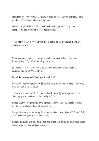 students follow APA-7’s guidelines for “student papers,” and
graduate/doctoral students follow
APA-7’s guidelines for “professional papers.” Separate
templates are available for each level.
SAMPLE APA-7 PAPER FOR GRADUATE/DOCTORAL
STUDENTS 8
This sample paper illustrates and discusses the rules and
formatting of professional papers, as
required for all Liberty University graduate and doctoral
courses using APA-7 style.
Brief Summary of Changes in APA-7
Most of these changes will be discussed in more detail below;
this is just a very brief
overview here. APA-7 reverts back to only one space after
closing punctuation in the body of the
paper (APA-6 required two spaces; APA, 2019, section 6.1).
Student (undergraduate) papers no
longer include a running head or abstract (sections 2.2 and 2.8);
professional (graduate/doctoral)
papers require an abstract but the running head is now the same
on all pages (the added phrase
 