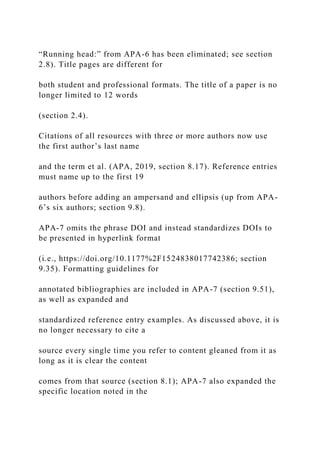“Running head:” from APA-6 has been eliminated; see section
2.8). Title pages are different for
both student and professional formats. The title of a paper is no
longer limited to 12 words
(section 2.4).
Citations of all resources with three or more authors now use
the first author’s last name
and the term et al. (APA, 2019, section 8.17). Reference entries
must name up to the first 19
authors before adding an ampersand and ellipsis (up from APA-
6’s six authors; section 9.8).
APA-7 omits the phrase DOI and instead standardizes DOIs to
be presented in hyperlink format
(i.e., https://doi.org/10.1177%2F1524838017742386; section
9.35). Formatting guidelines for
annotated bibliographies are included in APA-7 (section 9.51),
as well as expanded and
standardized reference entry examples. As discussed above, it is
no longer necessary to cite a
source every single time you refer to content gleaned from it as
long as it is clear the content
comes from that source (section 8.1); APA-7 also expanded the
specific location noted in the
 