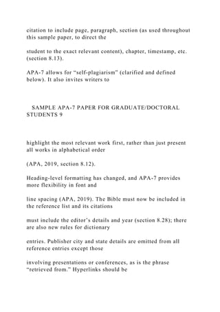 citation to include page, paragraph, section (as used throughout
this sample paper, to direct the
student to the exact relevant content), chapter, timestamp, etc.
(section 8.13).
APA-7 allows for “self-plagiarism” (clarified and defined
below). It also invites writers to
SAMPLE APA-7 PAPER FOR GRADUATE/DOCTORAL
STUDENTS 9
highlight the most relevant work first, rather than just present
all works in alphabetical order
(APA, 2019, section 8.12).
Heading-level formatting has changed, and APA-7 provides
more flexibility in font and
line spacing (APA, 2019). The Bible must now be included in
the reference list and its citations
must include the editor’s details and year (section 8.28); there
are also new rules for dictionary
entries. Publisher city and state details are omitted from all
reference entries except those
involving presentations or conferences, as is the phrase
“retrieved from.” Hyperlinks should be
 
