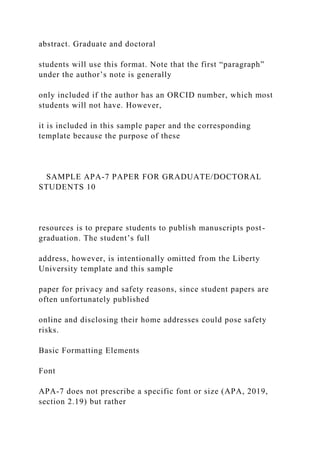 abstract. Graduate and doctoral
students will use this format. Note that the first “paragraph”
under the author’s note is generally
only included if the author has an ORCID number, which most
students will not have. However,
it is included in this sample paper and the corresponding
template because the purpose of these
SAMPLE APA-7 PAPER FOR GRADUATE/DOCTORAL
STUDENTS 10
resources is to prepare students to publish manuscripts post-
graduation. The student’s full
address, however, is intentionally omitted from the Liberty
University template and this sample
paper for privacy and safety reasons, since student papers are
often unfortunately published
online and disclosing their home addresses could pose safety
risks.
Basic Formatting Elements
Font
APA-7 does not prescribe a specific font or size (APA, 2019,
section 2.19) but rather
 