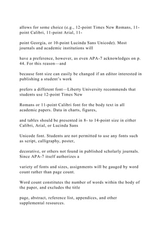 allows for some choice (e.g., 12-point Times New Romans, 11-
point Calibri, 11-point Arial, 11-
point Georgia, or 10-point Lucinda Sans Unicode). Most
journals and academic institutions will
have a preference, however, as even APA-7 acknowledges on p.
44. For this reason—and
because font size can easily be changed if an editor interested in
publishing a student’s work
prefers a different font—Liberty University recommends that
students use 12-point Times New
Romans or 11-point Calibri font for the body text in all
academic papers. Data in charts, figures,
and tables should be presented in 8- to 14-point size in either
Calibri, Arial, or Lucinda Sans
Unicode font. Students are not permitted to use any fonts such
as script, calligraphy, poster,
decorative, or others not found in published scholarly journals.
Since APA-7 itself authorizes a
variety of fonts and sizes, assignments will be gauged by word
count rather than page count.
Word count constitutes the number of words within the body of
the paper, and excludes the title
page, abstract, reference list, appendices, and other
supplemental resources.
 