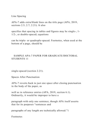 Line Spacing
APA-7 adds extra/blank lines on the title page (APA, 2019,
sections 2.5, 2.7, 2.21). It also
specifies that spacing in tables and figures may be single-, 1-
1/2-, or double-spaced; equations
can be triple- or quadruple-spaced. Footnotes, when used at the
bottom of a page, should be
SAMPLE APA-7 PAPER FOR GRADUATE/DOCTORAL
STUDENTS 11
single-spaced (section 2.21).
Spaces After Punctuation
APA-7 reverts back to just one space after closing punctuation
in the body of the paper, as
well as in reference entries (APA, 2019, section 6.1).
Ordinarily, it would be improper to have a
paragraph with only one sentence, though APA itself asserts
that for its purposes “sentences and
paragraphs of any length are technically allowed.”1
Footnotes
 