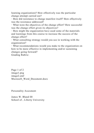 learning organization)? How effectively was the particular
change attempt carried out?
· How did resistance to change manifest itself? How effectively
was the resistance addressed?
· What were the objectives of the change effort? How successful
was the change effort given its objectives?
· How might the organization have used some of the materials
and learnings from this course to increase the success of the
change effort?
· What consulting strategy would you use in working with the
organization?
· What recommendations would you make to the organization on
how to be more effective in implementing and/or sustaining
changes going forward?
Grading Rubric:
Page 1 of 2
image1.png
image2.emf
Microsoft_Word_Document.docx
Personality Assesment
James W. Bland III
School of , Liberty University
 