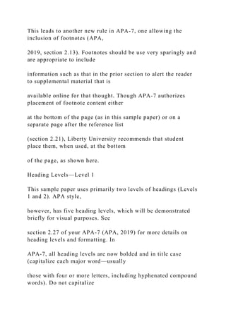 This leads to another new rule in APA-7, one allowing the
inclusion of footnotes (APA,
2019, section 2.13). Footnotes should be use very sparingly and
are appropriate to include
information such as that in the prior section to alert the reader
to supplemental material that is
available online for that thought. Though APA-7 authorizes
placement of footnote content either
at the bottom of the page (as in this sample paper) or on a
separate page after the reference list
(section 2.21), Liberty University recommends that student
place them, when used, at the bottom
of the page, as shown here.
Heading Levels—Level 1
This sample paper uses primarily two levels of headings (Levels
1 and 2). APA style,
however, has five heading levels, which will be demonstrated
briefly for visual purposes. See
section 2.27 of your APA-7 (APA, 2019) for more details on
heading levels and formatting. In
APA-7, all heading levels are now bolded and in title case
(capitalize each major word—usually
those with four or more letters, including hyphenated compound
words). Do not capitalize
 