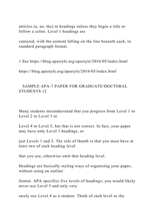 articles (a, an, the) in headings unless they begin a title or
follow a colon. Level 1 headings are
centered, with the content falling on the line beneath each, in
standard paragraph format.
1 See https://blog.apastyle.org/apastyle/2016/05/index.html
https://blog.apastyle.org/apastyle/2016/05/index.html
SAMPLE APA-7 PAPER FOR GRADUATE/DOCTORAL
STUDENTS 12
Many students misunderstand that you progress from Level 1 to
Level 2 to Level 3 to
Level 4 to Level 5, but that is not correct. In fact, your paper
may have only Level 1 headings, or
just Levels 1 and 2. The rule of thumb is that you must have at
least two of each heading level
that you use, otherwise omit that heading level.
Headings are basically styling ways of organizing your paper,
without using an outline
format. APA specifies five levels of headings; you would likely
never use Level 5 and only very
rarely use Level 4 as a student. Think of each level as the
 
