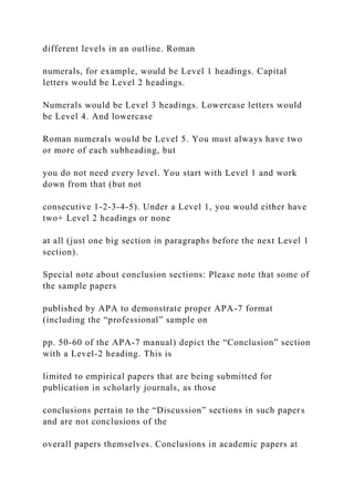 different levels in an outline. Roman
numerals, for example, would be Level 1 headings. Capital
letters would be Level 2 headings.
Numerals would be Level 3 headings. Lowercase letters would
be Level 4. And lowercase
Roman numerals would be Level 5. You must always have two
or more of each subheading, but
you do not need every level. You start with Level 1 and work
down from that (but not
consecutive 1-2-3-4-5). Under a Level 1, you would either have
two+ Level 2 headings or none
at all (just one big section in paragraphs before the next Level 1
section).
Special note about conclusion sections: Please note that some of
the sample papers
published by APA to demonstrate proper APA-7 format
(including the “professional” sample on
pp. 50-60 of the APA-7 manual) depict the “Conclusion” section
with a Level-2 heading. This is
limited to empirical papers that are being submitted for
publication in scholarly journals, as those
conclusions pertain to the “Discussion” sections in such papers
and are not conclusions of the
overall papers themselves. Conclusions in academic papers at
 