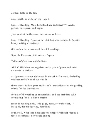 content falls on the line
underneath, as with Levels 1 and 2.
Level 4 Heading. Must be bolded and indented ½”. Add a
period, one space, and begin
your content on the same line as shown here.
Level 5 Heading. Same as Level 4, but also italicized. Despite
heavy writing experience,
this author has never used Level 5 headings.
Specific Elements of Academic Papers
Tables of Contents and Outlines
APA (2019) does not regulate every type of paper and some
elements in various
assignments are not addressed in the APA-7 manual, including
outlines and tables of content. In
those cases, follow your professor’s instructions and the grading
rubric for the content and
format of the outline or annotations, and use standard APA
formatting for all other elements
(such as running head, title page, body, reference list, 1"
margins, double-spacing, permitted
font, etc.). Note that most academic papers will not require a
table of contents, nor would one be
 