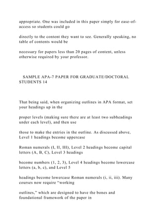 appropriate. One was included in this paper simply for ease-of-
access so students could go
directly to the content they want to see. Generally speaking, no
table of contents would be
necessary for papers less than 20 pages of content, unless
otherwise required by your professor.
SAMPLE APA-7 PAPER FOR GRADUATE/DOCTORAL
STUDENTS 14
That being said, when organizing outlines in APA format, set
your headings up in the
proper levels (making sure there are at least two subheadings
under each level), and then use
those to make the entries in the outline. As discussed above,
Level 1 headings become uppercase
Roman numerals (I, II, III), Level 2 headings become capital
letters (A, B, C), Level 3 headings
become numbers (1, 2, 3), Level 4 headings become lowercase
letters (a, b, c), and Level 5
headings become lowercase Roman numerals (i, ii, iii). Many
courses now require “working
outlines,” which are designed to have the bones and
foundational framework of the paper in
 
