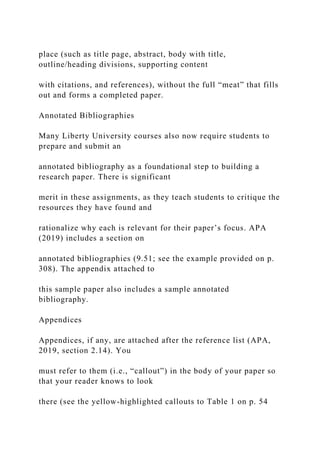 place (such as title page, abstract, body with title,
outline/heading divisions, supporting content
with citations, and references), without the full “meat” that fills
out and forms a completed paper.
Annotated Bibliographies
Many Liberty University courses also now require students to
prepare and submit an
annotated bibliography as a foundational step to building a
research paper. There is significant
merit in these assignments, as they teach students to critique the
resources they have found and
rationalize why each is relevant for their paper’s focus. APA
(2019) includes a section on
annotated bibliographies (9.51; see the example provided on p.
308). The appendix attached to
this sample paper also includes a sample annotated
bibliography.
Appendices
Appendices, if any, are attached after the reference list (APA,
2019, section 2.14). You
must refer to them (i.e., “callout”) in the body of your paper so
that your reader knows to look
there (see the yellow-highlighted callouts to Table 1 on p. 54
 