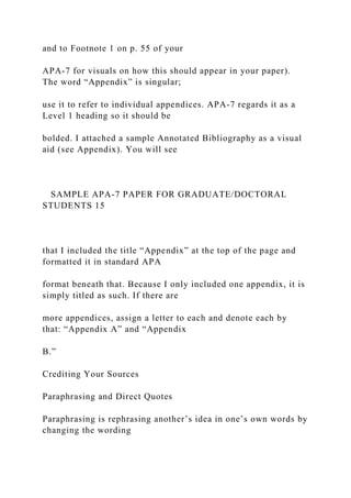 and to Footnote 1 on p. 55 of your
APA-7 for visuals on how this should appear in your paper).
The word “Appendix” is singular;
use it to refer to individual appendices. APA-7 regards it as a
Level 1 heading so it should be
bolded. I attached a sample Annotated Bibliography as a visual
aid (see Appendix). You will see
SAMPLE APA-7 PAPER FOR GRADUATE/DOCTORAL
STUDENTS 15
that I included the title “Appendix” at the top of the page and
formatted it in standard APA
format beneath that. Because I only included one appendix, it is
simply titled as such. If there are
more appendices, assign a letter to each and denote each by
that: “Appendix A” and “Appendix
B.”
Crediting Your Sources
Paraphrasing and Direct Quotes
Paraphrasing is rephrasing another’s idea in one’s own words by
changing the wording
 
