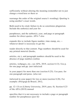 sufficiently without altering the meaning (remember not to just
change a word here or there or
rearrange the order of the original source’s wording). Quoting is
using another’s exact words.
Both need to be cited; failure to do so constitutes plagiarism.
Include the author(s) and year for
paraphrases, and the author(s), year, and page or paragraph
number for direct quotes. APA-7 also
expands this to include figure number, time stamp, etc.—
whatever detail is necessary to get the
reader directly to that content. Page numbers should be used for
any printed material (books,
articles, etc.), and paragraph numbers should be used in the
absence of page numbers (online
articles, webpages, etc.; see APA, 2019, section 8.13). Use p.
for one page and pp. (not italicized
in your paper) for more than one (section 8.25). Use para. for
one paragraph and paras. (also not
italicized in your paper) for two or more (section 8.28). For
example: (Perigogn & Brazel, 2012,
pp. 12–13) or (Liberty University, 2019, para. 8). Section 8.23
of the APA (2019) manual
specifies that it is not necessary to include a page or paragraph
number for paraphrases (just for
 