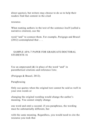 direct quotes), but writers may choose to do so to help their
readers find that content in the cited
resource.
When naming authors in the text of the sentence itself (called a
narrative citation), use the
word “and” to connect them. For example, Perigogn and Brazel
(2012) contemplated that . . .
SAMPLE APA-7 PAPER FOR GRADUATE/DOCTORAL
STUDENTS 16
Use an ampersand (&) in place of the word “and” in
parenthetical citations and reference lists:
(Perigogn & Brazel, 2012).
Paraphrasing
Only use quotes when the original text cannot be said as well in
your own words or
changing the original wording would change the author’s
meaning. You cannot simply change
one word and omit a second; if you paraphrase, the wording
must be substantially different, but
with the same meaning. Regardless, you would need to cite the
resource you took that
 