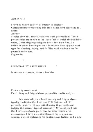 Author Note
I have no known conflict of interest to disclose.
Correspondence concerning this article should be addressed to .
Email:
Abstract
Studies show that there are sixteen work personalities. Those
personalities are known as the type of table, which the Publisher
wrote, Consulting Psychologists Press, Inc. Palo Alto, Ca
94303. It shows how important it is to know identify your work
type for a healthy, happy, and fulfilled work environment for
yourself and others.
Keywords:
2
PERSONALITY ASSESSMENT 2
Introverts, extroverts, sensors, intuitive
Personality Assessment
Part 1: Jung and Briggs Myers personality results analysis
My personality test based on Jung and Briggs Myers
typology indicated that I have an INTJ (introverted (38
percent), Intuitive (19 percent), thinking (6 percent), and
judging (25 percent) type of personality. My results indicate
that I have a moderate preference for introversion over
extroversion. I have a slight preference for intuition over
sensing, a slight preference for thinking over feeling, and a mild
 