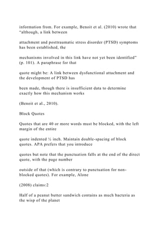 information from. For example, Benoit et al. (2010) wrote that
“although, a link between
attachment and posttraumatic stress disorder (PTSD) symptoms
has been established, the
mechanisms involved in this link have not yet been identified”
(p. 101). A paraphrase for that
quote might be: A link between dysfunctional attachment and
the development of PTSD has
been made, though there is insufficient data to determine
exactly how this mechanism works
(Benoit et al., 2010).
Block Quotes
Quotes that are 40 or more words must be blocked, with the left
margin of the entire
quote indented ½ inch. Maintain double-spacing of block
quotes. APA prefers that you introduce
quotes but note that the punctuation falls at the end of the direct
quote, with the page number
outside of that (which is contrary to punctuation for non-
blocked quotes). For example, Alone
(2008) claims:2
Half of a peanut butter sandwich contains as much bacteria as
the wisp of the planet
 