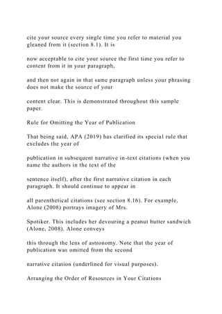cite your source every single time you refer to material you
gleaned from it (section 8.1). It is
now acceptable to cite your source the first time you refer to
content from it in your paragraph,
and then not again in that same paragraph unless your phrasing
does not make the source of your
content clear. This is demonstrated throughout this sample
paper.
Rule for Omitting the Year of Publication
That being said, APA (2019) has clarified its special rule that
excludes the year of
publication in subsequent narrative in-text citations (when you
name the authors in the text of the
sentence itself), after the first narrative citation in each
paragraph. It should continue to appear in
all parenthetical citations (see section 8.16). For example,
Alone (2008) portrays imagery of Mrs.
Spotiker. This includes her devouring a peanut butter sandwich
(Alone, 2008). Alone conveys
this through the lens of astronomy. Note that the year of
publication was omitted from the second
narrative citation (underlined for visual purposes).
Arranging the Order of Resources in Your Citations
 