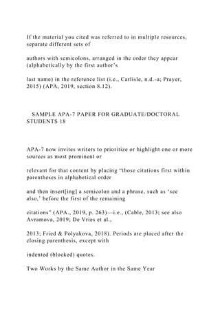 If the material you cited was referred to in multiple resources,
separate different sets of
authors with semicolons, arranged in the order they appear
(alphabetically by the first author’s
last name) in the reference list (i.e., Carlisle, n.d.-a; Prayer,
2015) (APA, 2019, section 8.12).
SAMPLE APA-7 PAPER FOR GRADUATE/DOCTORAL
STUDENTS 18
APA-7 now invites writers to prioritize or highlight one or more
sources as most prominent or
relevant for that content by placing “those citations first within
parentheses in alphabetical order
and then insert[ing] a semicolon and a phrase, such as ‘see
also,’ before the first of the remaining
citations” (APA., 2019, p. 263)—i.e., (Cable, 2013; see also
Avramova, 2019; De Vries et al.,
2013; Fried & Polyakova, 2018). Periods are placed after the
closing parenthesis, except with
indented (blocked) quotes.
Two Works by the Same Author in the Same Year
 