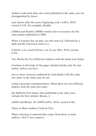 Authors with more than one work published in the same year are
distinguished by lower-
case letters after the years, beginning with a (APA, 2019,
section 8.19). For example, Double
(2008a) and Double (2008b) would refer to resources by the
same author published in 2008.
When a resource has no date, use the term n.d. followed by a
dash and the lowercase letter (i.e.,
Carlisle, n.d.-a and Carlisle, n.d.-b; see APA, 2019, section
8.19).
Two Works by Two Different Authors with the Same Last Name
Citations in the body of the paper should include only the last
names, unless you have
two or more resources authored by individuals with the same
last name in the same year (or are
citing a personal communication). When there are two different
authors with the same last name
but different first names who published in the same year,
include the first initials: Brown, J.
(2009) and Brown, M. (2009) (APA, 2019, section 8.20).
Three or More Authors Cited In-Text
When referring to material that comes from three or more
authors, APA-7 now requires
 